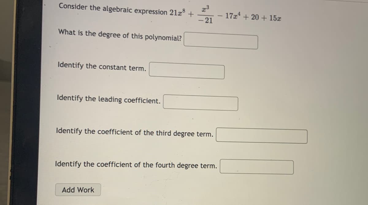 Consider the algebraic expression 21x° +
- 21
17x + 20 + 15x
|
What is the degree of this polynomial?
Identify the constant term.
Identify the leading coefficient.
Identify the coefficient of the third degree term.
Identify the coefficient of the fourth degree term.
Add Work
