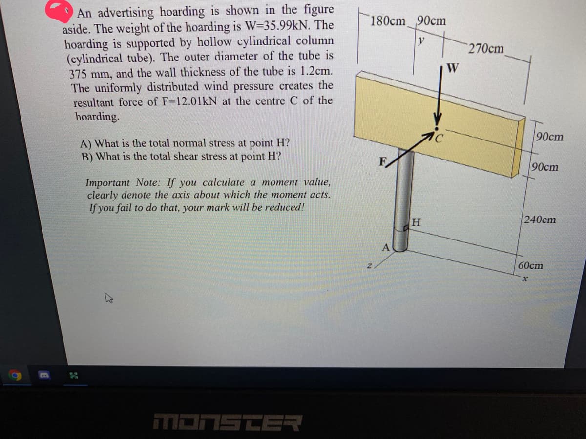 An advertising hoarding is shown in the figure
aside. The weight of the hoarding is W=35.99kN. The
hoarding is supported by hollow cylindrical column
(cylindrical tube). The outer diameter of the tube is
375 mm, and the wall thickness of the tube is 1.2cm.
The uniformly distributed wind pressure creates the
resultant force of F-12.01kN at the centre C of the
180cm 90cm
y
270cm
W
hoarding.
90cm
A) What is the total normal stress at point H?
B) What is the total shear stress at point H?
F.
90cm
Important Note: If you calculate a moment value,
clearly denote the axis about which the moment acts.
If you fail to do that, your mark will be reduced!
240cm
A
60cm
MONSTER
