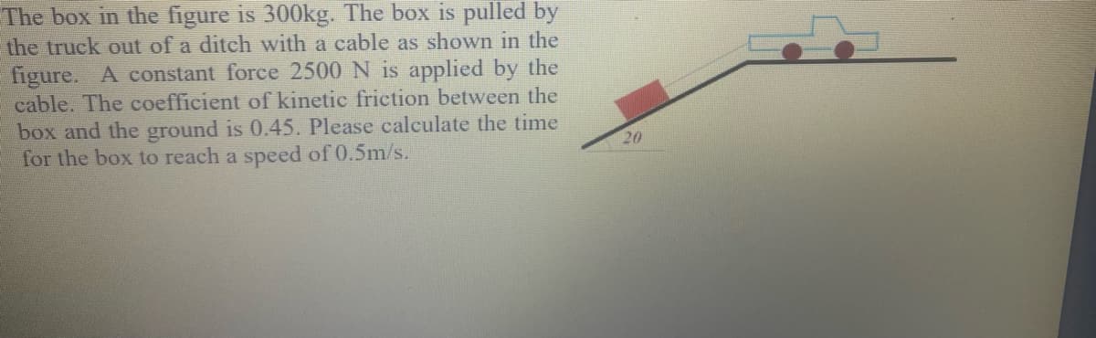 The box in the figure is 300kg. The box is pulled by
the truck out of a ditch with a cable as shown in the
figure. A constant force 2500 N is applied by the
cable. The coefficient of kinetic friction between the
box and the ground is 0.45. Please calculate the time
for the box to reach a speed of 0.5m/s.
20
