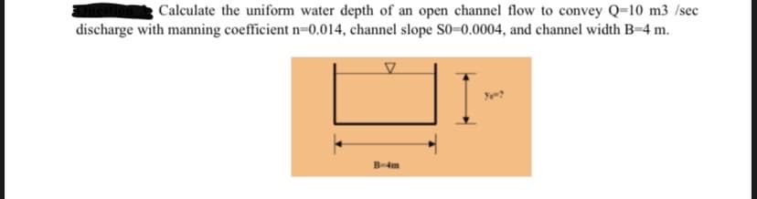 Calculate the uniform water depth of an open channel flow to convey Q-10 m3/sec
discharge with manning coefficient n=0.014, channel slope S0-0.0004, and channel width B=4 m.
B-4m