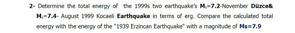 2- Determine the total energy of the 1999s two earthquake's Ms=7.2-November Düzce&
M₁=7.4- August 1999 Kocaeli Earthquake in terms of erg. Compare the calculated total
energy with the energy of the "1939 Erzincan Earthquake" with a magnitude of Ms=7.9