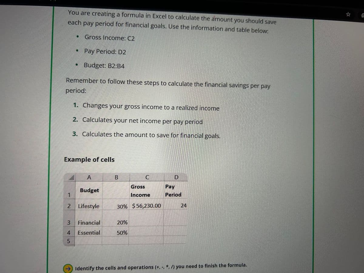 You are creating a formula in Excel to calculate the amount you should save
each pay period for financial goals. Use the information and table below:
Gross Income: C2
Pay Period: D2
Budget: B2:B4
Remember to follow these steps to calculate the financial savings per pay
period:
1. Changes your gross income to a realized income
2. Calculates your net income per pay period
3. Calculates the amount to save for financial goals.
Example of cells
A
B
C
D
Budget
1
Gross
Income
Pay
Period
2 Lifestyle
30% $56,230.00
24
3
4
Financial
Essential
20%
50%
5
Identify the cells and operations (+, -, *, /) you need to finish the formula.