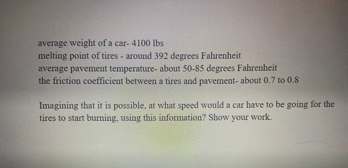 average weight of a car- 4100 lbs
melting point of tires - around 392 degrees Fahrenheit
average pavement temperature- about 50-85 degrees Fahrenheit
the friction coefficient between a tires and pavement- about 0.7 to 0.8
Imagining that it is possible, at what speed would a car have to be going for the
tires to start burning, using this information? Show your work.