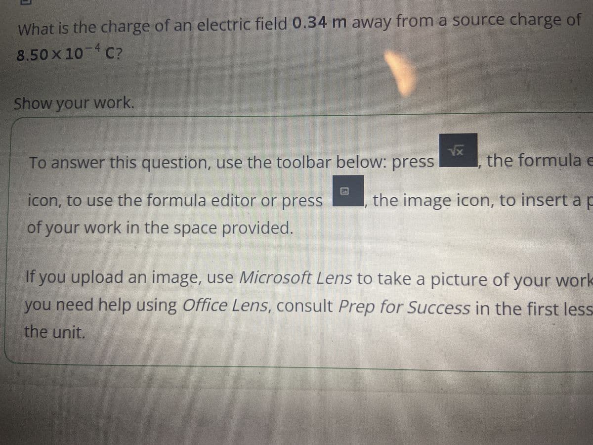 What is the charge of an electric field 0.34 m away from a source charge of
8.50 × 10-4 C?
Show your work.
√x
To answer this question, use the toolbar below: press
the formula e
icon, to use the formula editor or press
of your work in the space provided.
the image icon, to insert a p
If you upload an image, use Microsoft Lens to take a picture of your work
you need help using Office Lens, consult Prep for Success in the first less
the unit.