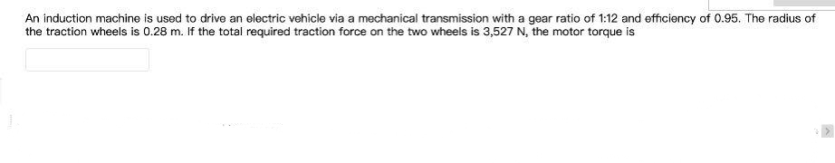 An induction machine is used to drive an electric vehicle via a mechanical transmission with a gear ratio of 1:12 and efficiency of 0.95. The radius of
the traction wheels is 0.28 m. If the total required traction force on the two wheels is 3,527 N, the motor torque is
