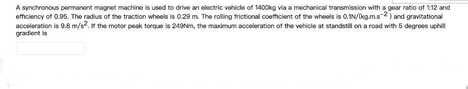 A synchronous permanent magnet machine is used to drive an electric vehicle of 1400kg via a mechanical transmission with a gear ratio of 1:12 and
efficiency of 0.95. The radius of the traction wheels is 0.29 m. The rolling frictional coefficient of the wheels is 0.1N/(kg.m.s-2) and gravitational
acceleration is 9.8 m/s2. If the motor peak torque is 249NM, the maximum acceleration of the vehicle at standstill on a road with 5 degrees uphill
gradient is

