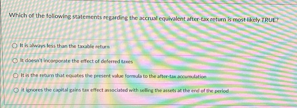 Which of the following statements regarding the accrual equivalent after-tax return is most likely TRUE?
It is always less than the taxable return
O It doesn't incorporate the effect of deferred taxes
It is the return that equates the present value formula to the after-tax accumulation
Oit ignores the capital gains tax effect associated with selling the assets at the end of the period