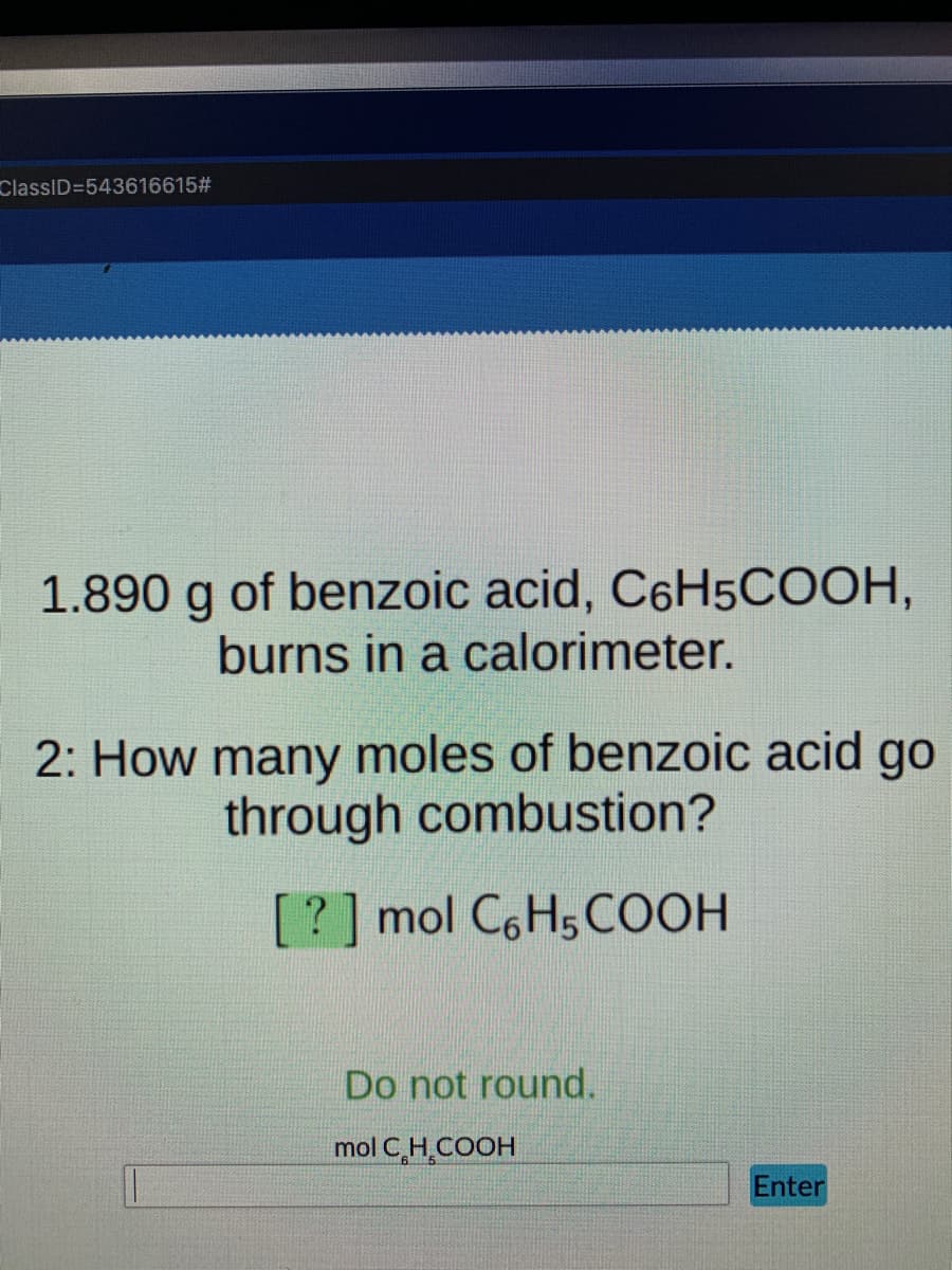 ClassID=543616615#
1.890 g of benzoic acid, C6H5COOH,
burns in a calorimeter.
2: How many moles of benzoic acid go
through combustion?
[?] mol C6H5COOH
Do not round.
mol C,H.COOH
Enter
