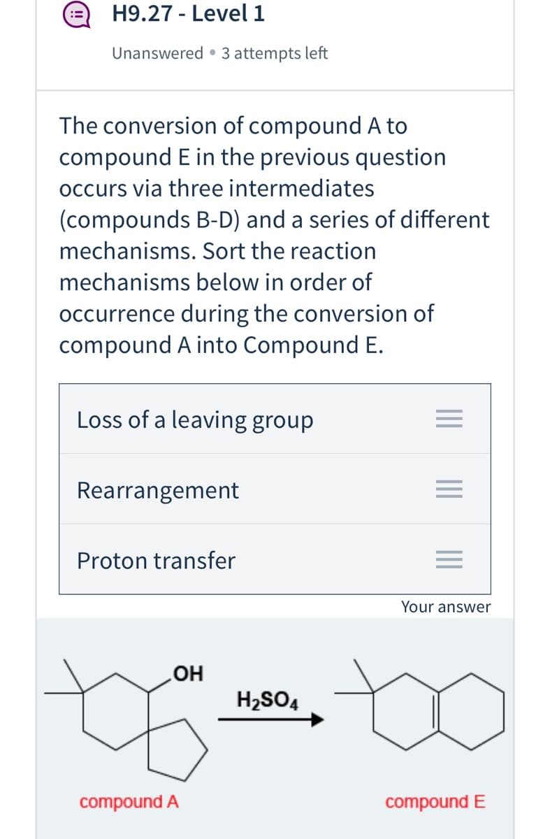 H9.27 - Level 1
Unanswered • 3 attempts left
The conversion of compound A to
compound E in the previous question
occurs via three intermediates
(compounds B-D) and a series of different
mechanisms. Sort the reaction
mechanisms below in order of
occurrence during the conversion of
compound A into Compound E.
Loss of a leaving group
Rearrangement
Proton transfer
Your answer
HO
H2SO4
compound A
compound E
