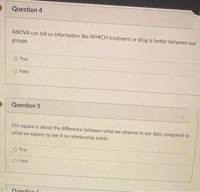 Question 4
ANOVA can tell us information like WHICH treatment or drug is better between our
groups.
O True
O False
Question 5
Chi-square is about the difference between what we observe in our data compared to
what we expect to see if no relationship exists.
O True
O False
Question

