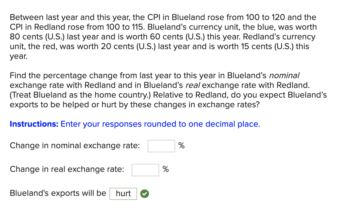Between last year and this year, the CPI in Blueland rose from 100 to 120 and the
CPI in Redland rose from 100 to 115. Blueland's currency unit, the blue, was worth
80 cents (U.S.) last year and is worth 60 cents (U.S.) this year. Redland's currency
unit, the red, was worth 20 cents (U.S.) last year and is worth 15 cents (U.S.) this
уear.
Find the percentage change from last year to this year in Blueland's nominal
exchange rate with Redland and in Blueland's real exchange rate with Redland.
(Treat Blueland as the home country.) Relative to Redland, do you expect Blueland's
exports to be helped or hurt by these changes in exchange rates?
Instructions: Enter your responses rounded to one decimal place.
Change in nominal exchange rate:
%
Change in real exchange rate:
Blueland's exports will be
hurt

