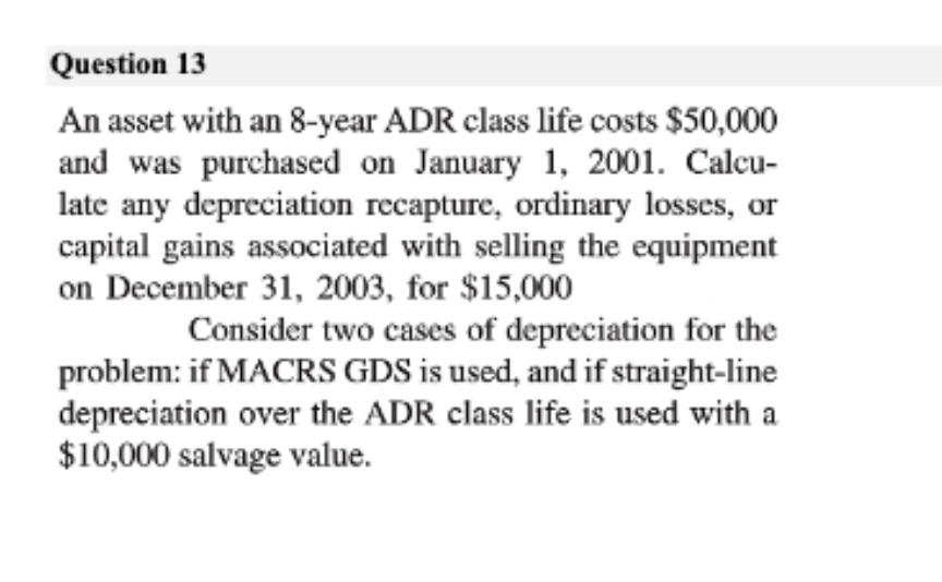 Question 13
An asset with an 8-year ADR class life costs $50,000
and was purchased on January 1, 2001. Calcu-
late any depreciation recapture, ordinary losses, or
capital gains associated with selling the equipment
on December 31, 2003, for $15,000
Consider two cases of depreciation for the
problem: if MACRS GDS is used, and if straight-line
depreciation over the ADR class life is used with a
$10,000 salvage value.
