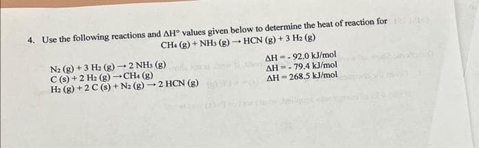 4. Use the following reactions and AH° values given below to determine the heat of reaction for
CH. (g) + NH3 (g) HCN (g) + 3 H2 (g)
AH =- 92.0 kJ/mol
AH =- 79.4 kJ/mol
AH = 268.5 kJ/mol
2 NH3 (g)
N2 (g) + 3 H2 (g)
C (s) +2 H2 (g) →CHa (g)
H2 (g) +2 C (s) + N2 (g) – 2 HCN (g)
