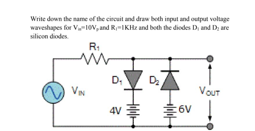 Write down the name of the circuit and draw both input and output voltage
waveshapes for Vin=10V, and R1=1KHZ and both the diodes D1 and D2 are
silicon diodes.
R1
D2
VIN
VOUT
4V E
6V
