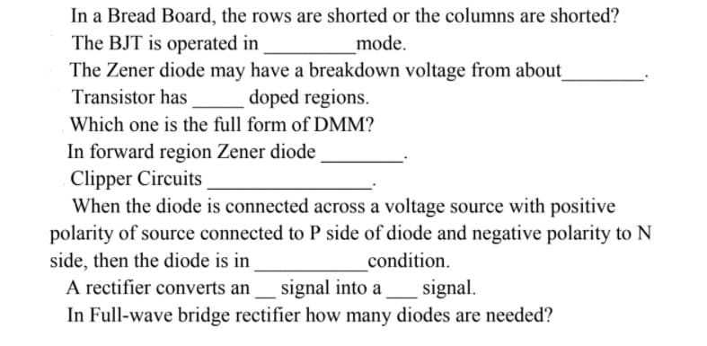 In a Bread Board, the rows are shorted or the columns are shorted?
The BJT is operated in
The Zener diode may have a breakdown voltage from about
mode.
Transistor has
doped regions.
Which one is the full form of DMM?
In forward region Zener diode
Clipper Circuits
When the diode is connected across a voltage source with positive
polarity of source connected to P side of diode and negative polarity to N
side, then the diode is in
A rectifier converts an
In Full-wave bridge rectifier how many diodes are needed?
condition.
signal into a
signal.
