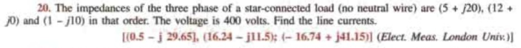 20. The impedances of the three phase of a star-connected load (no neutral wire) are (5+ /20), (12+
j0) and (1-10) in that order. The voltage is 400 volts. Find the line currents.
[(0.5-j 29.65], (16.24-j11.5); (-16.74 + j41.15)) (Elect. Meas. London Univ.)]