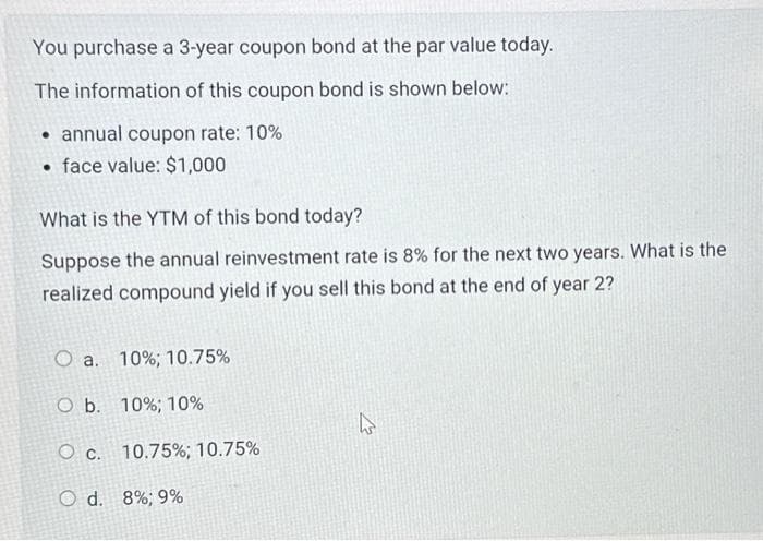 You purchase a 3-year coupon bond at the par value today.
The information of this coupon bond is shown below:
annual coupon rate: 10%
face value: $1,000
What is the YTM of this bond today?
Suppose the annual reinvestment rate is 8% for the next two years. What is the
realized compound yield if you sell this bond at the end of year 2?
O a. 10 % ; 10.75%
O b. 10%; 10%
O c. 10.75%; 10.75%
O d. 8%; 9%
k