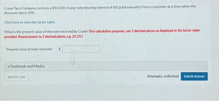 Crane Taco Company receives a $94,500, 6-year note bearing interest of 8 % (paid annually) from a customer at a time when the
discount rate is 10%.
Click here to view the factor table.
What is the present value of the note received by Crane? (For calculation purposes, use 5 decimal places as displayed in the factor table
provided. Round answer to 2 decimal places, e.g. 25.25.)
Present value of note received
e Textbook and Media
Save for Later
$
Attempts: unlimited Submit Answer