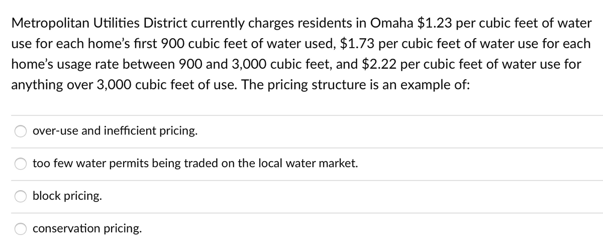 Metropolitan Utilities District currently charges residents in Omaha $1.23 per cubic feet of water
use for each home's first 900 cubic feet of water used, $1.73 per cubic feet of water use for each
home's usage rate between 900 and 3,000 cubic feet, and $2.22 per cubic feet of water use for
anything over 3,000 cubic feet of use. The pricing structure is an example of:
over-use and inefficient pricing.
too few water permits being traded on the local water market.
block pricing.
conservation pricing.
