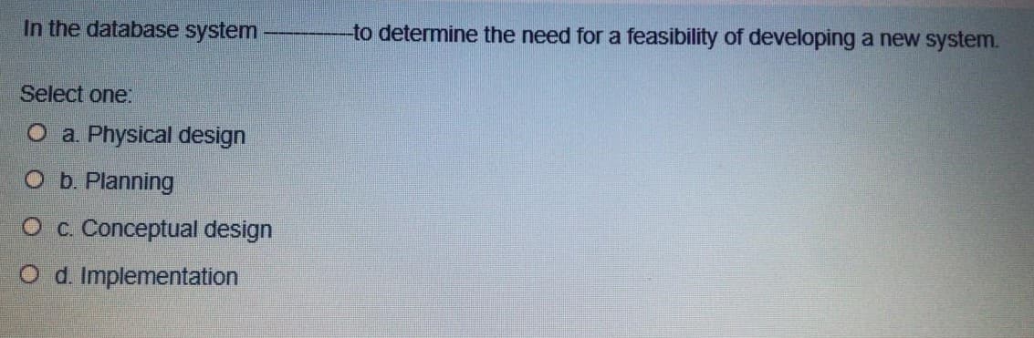 In the database system
-to determine the need for a feasibility of developing a new system.
Select one:
O a. Physical design
O b. Planning
O c. Conceptual design
O d. Implementation
