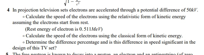 4 In projection television sets electrons are accelerated through a potential difference of 50kV.
• Calculate the speed of the electrons using the relativistic form of kinetic energy
assuming the electrons start from rest.
(Rest energy of electron is 0. 511MEV)
• Calculate the speed of the electrons using the classical form of kinetic energy.
o Determine the difference percentage and is this difference in speed significant in the
design of this TV set?
The free neutron is known to decay into a proton an electron and an antineutrino (of zero
