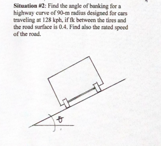 Situation #2: Find the angle of banking for a
highway curve of 90-m radius designed for cars
traveling at 128 kph, if fk between the tires and
the road surface is 0.4. Find also the rated speed
of the road.
