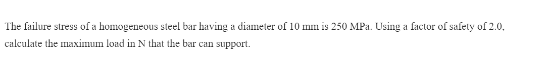 The failure stress of a homogeneous steel bar having a diameter of 10 mm is 250 MPa. Using a factor of safety of 2.0,
calculate the maximum load in N that the bar can support.
