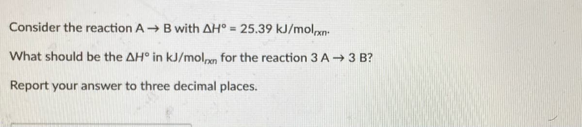 Consider the reaction A B with AH° = 25.39 kJ/molrxn:
What should be the AH° in kJ/molxn for the reaction 3 A 3 B?
Report your answer to three decimal places.
