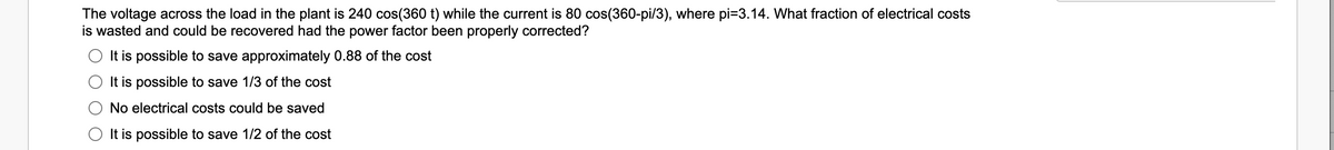 The voltage across the load in the plant is 240 cos(360 t) while the current is 80 cos(360-pi/3), where pi=3.14. What fraction of electrical costs
is wasted and could be recovered had the power factor been properly corrected?
It is possible to save approximately 0.88 of the cost
It is possible to save 1/3 of the cost
No electrical costs could be saved
It is possible to save 1/2 of the cost