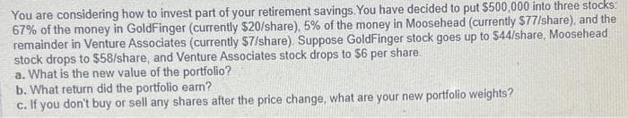 You are considering how to invest part of your retirement savings. You have decided to put $500,000 into three stocks:
67% of the money in GoldFinger (currently $20/share), 5% of the money in Moosehead (currently $77/share), and the
remainder in Venture Associates (currently $7/share). Suppose GoldFinger stock goes up to $44/share, Moosehead
stock drops to $58/share, and Venture Associates stock drops to $6 per share.
a. What is the new value of the portfolio?
b. What return did the portfolio earn?
c. If you don't buy or sell any shares after the price change, what are your new portfolio weights?