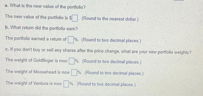 a. What is the new value of the portfolio?
The new value of the portfolio is S
b. What return did the portfolio earn?
The portfolio earned a return of %. (Round to two decimal places.)
(Round to the nearest dollar.)
c. If you don't buy or sell any shares after the price change, what are your new portfolio weights?
The weight of Goldfinger is now %. (Round to two decimal places.)
The weight of Moosehead is now
%. (Round to two decimal places.)
The weight of Venture is now %. (Round to two decimal places.)
