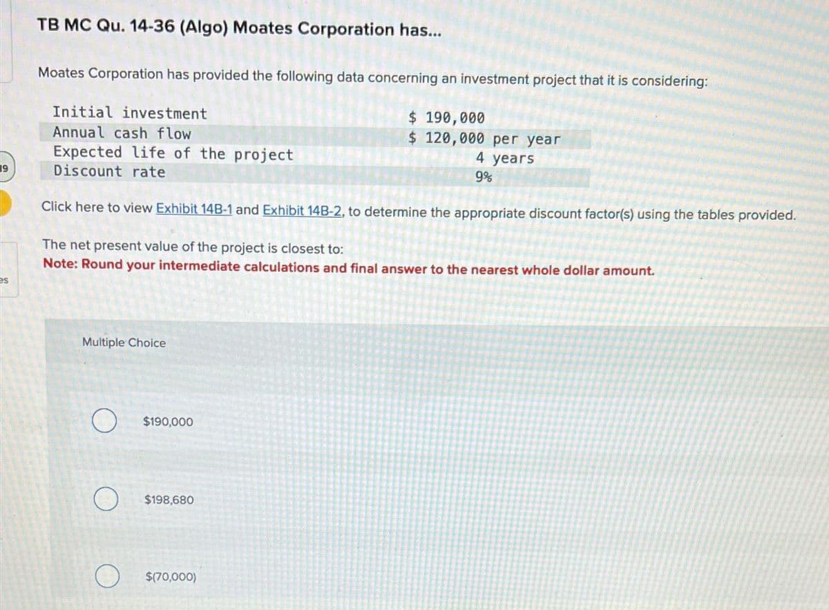 19
es
TB MC Qu. 14-36 (Algo) Moates Corporation has...
Moates Corporation has provided the following data concerning an investment project that it is considering:
$ 190,000
$ 120,000 per year
4 years
9%
Initial investment
Annual cash flow
Expected life of the project
Discount rate
Click here to view Exhibit 14B-1 and Exhibit 14B-2, to determine the appropriate discount factor(s) using the tables provided.
The net present value of the project is closest to:
Note: Round your intermediate calculations and final answer to the nearest whole dollar amount.
Multiple Choice
$190,000
$198,680
$(70,000)