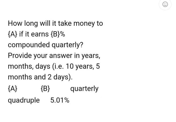 How long will it take money to
{A} if it earns {B}%
compounded
quarterly?
Provide your answer in years,
months, days (i.e. 10 years, 5
months and 2 days).
{A}
{B}
quadruple 5.01%
quarterly
: