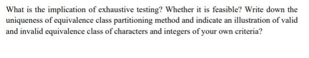 What is the implication of exhaustive testing? Whether it is feasible? Write down the
uniqueness of equivalence class partitioning method and indicate an illustration of valid
and invalid equivalence class of characters and integers of your own criteria?
