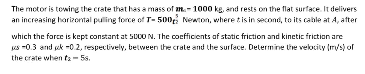 The motor is towing the crate that has a mass of me = 1000 kg, and rests on the flat surface. It delivers
an increasing horizontal pulling force of T= 500 Newton, where t is in second, to its cable at A, after
5
which the force is kept constant at 5000 N. The coefficients of static friction and kinetic friction are
us =0.3 and uk =0.2, respectively, between the crate and the surface. Determine the velocity (m/s) of
the crate when t₂ = 5s.