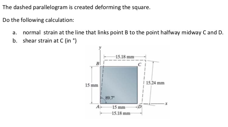 The dashed parallelogram is created deforming the square.
Do the following calculation:
a. normal strain at the line that links point B to the point halfway midway C and D.
b. shear strain at C (in ᵒ)
15 mm
A
89.7°
15.18 mm
-15 mm-
15.18 mm
| 15.24 mm