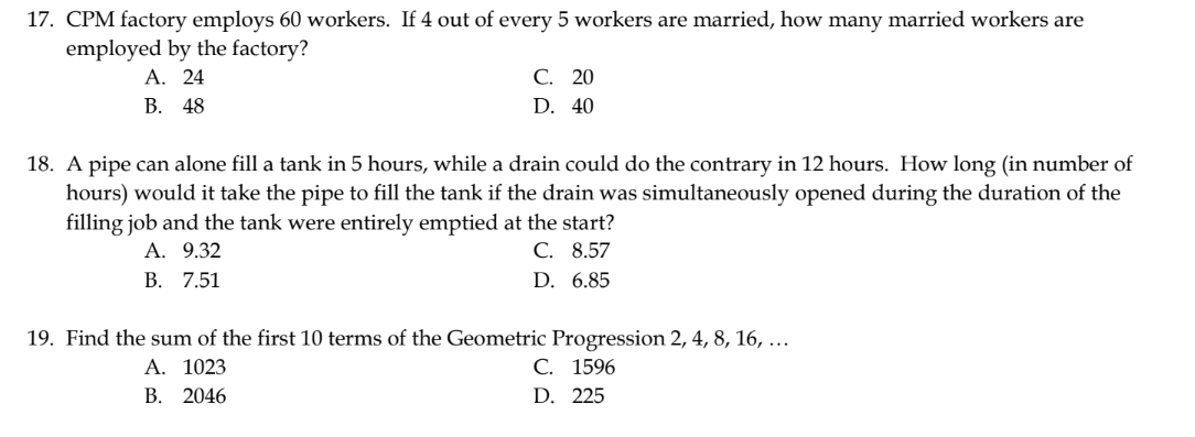 17. CPM factory employs 60 workers. If 4 out of every 5 workers are married, how many married workers are
employed by the factory?
A. 24
B. 48
C. 20
D. 40
18. A pipe can alone fill a tank in 5 hours, while a drain could do the contrary in 12 hours. How long (in number of
hours) would it take the pipe to fill the tank if the drain was simultaneously opened during the duration of the
filling job and the tank were entirely emptied at the start?
A. 9.32
C. 8.57
D. 6.85
B. 7.51
19. Find the sum of the first 10 terms of the Geometric Progression 2, 4, 8, 16, ...
A. 1023
C. 1596
B. 2046
D. 225