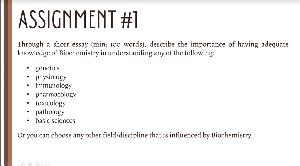 ASSIGNMENT #1
Through a short essay (min: 100 words), describe the importance of having adequate
knowledge of Biochemistry in understanding any of the following:
●
●
●
genetics
physiology
immunology
pharmacology
toxicology
pathology
basic sciences
Or you can choose any other field/discipline that is influenced by Biochemistry