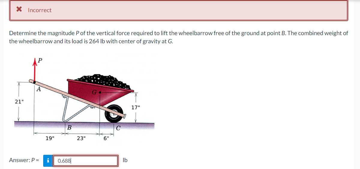* Incorrect
Determine the magnitude P of the vertical force required to lift the wheelbarrow free of the ground at point B. The combined weight of
the wheelbarrow and its load is 264 lb with center of gravity at G.
21"
A
Answer: P =
19"
B
i 0.688
23"
G
6"
lb
17"