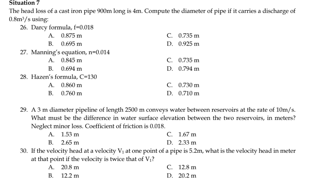 Situation 7
The head loss of a cast iron pipe 900m long is 4m. Compute the diameter of pipe if it carries a discharge of
0.8m³/s using:
26. Darcy formula, f=0.018
0.875 m
0.695 m
A.
B.
27. Manning's equation, n=0.014
0.845 m
0.694 m
28. Hazen's formula, C=130
A. 0.860 m
B.
0.760 m
A.
B.
C. 0.735 m
D.
0.925 m
C.
D.
0.735 m
0.794 m
C.
0.730 m
D. 0.710 m
29. A 3 m diameter pipeline of length 2500 m conveys water between reservoirs at the rate of 10m/s.
What must be the difference in water surface elevation between the two reservoirs, in meters?
Neglect minor loss. Coefficient of friction is 0.018.
A. 1.53 m
2.65 m
C. 1.67 m
D. 2.33 m
B.
30. If the velocity head at a velocity V₁ at one point of a pipe is 5.2m, what is the velocity head in meter
at that point if the velocity is twice that of V₁?
A.
20.8 m
B.
12.2 m
C. 12.8 m
D. 20.2 m