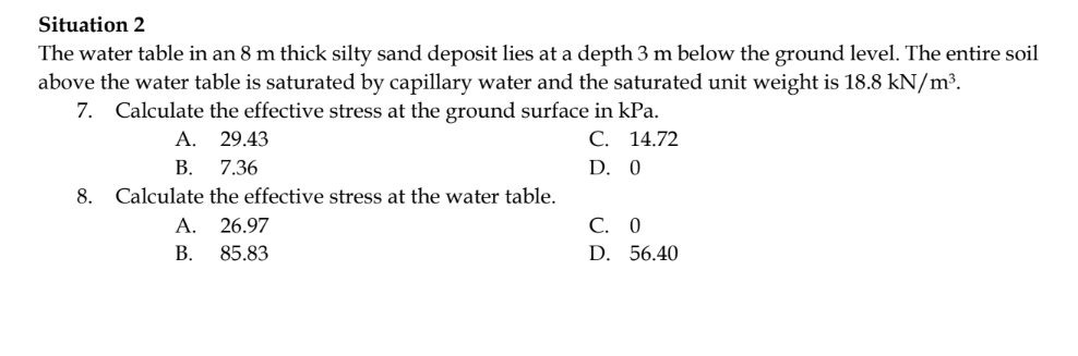 Situation 2
The water table in an 8 m thick silty sand deposit lies at a depth 3 m below the ground level. The entire soil
above the water table is saturated by capillary water and the saturated unit weight is 18.8 kN/m³.
7. Calculate the effective stress at the ground surface in kPa.
C. 14.72
D. 0
8.
A.
B.
29.43
7.36
Calculate the effective stress at the water table.
A. 26.97
B.
85.83
C. 0
D. 56.40