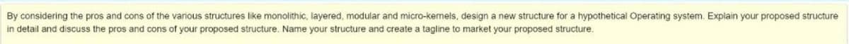 By considering the pros and cons of the various structures like monolithic, layered, modular and micro-kemels, design a new structure for a hypothetical Operating system. Explain your proposed structure
in detail and discuss the pros and cons of your proposed structure. Name your structure and create a tagline to market your proposed structure.
