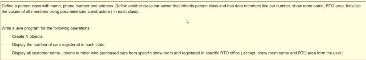 Define a person class with name, phone number and address. Define another class car owner that inherits person class and has data members like car number, show room name, RTO area. Initialize
the values of all members using parameterized constructors ( in each class).
Write a java program for the following operations :
Create N objects
Display the number of cars registered in each state.
Display all customer name, phone number who purchased cars from specific show room and registered in specific RTO office ( accept show room name and RTO area form the user)
