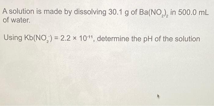 A solution is made by dissolving 30.1 g of Ba(NO,), in 500.0 mL
of water.
Using Kb(NO,) = 2.2 x 1011, determine the pH of the solution
