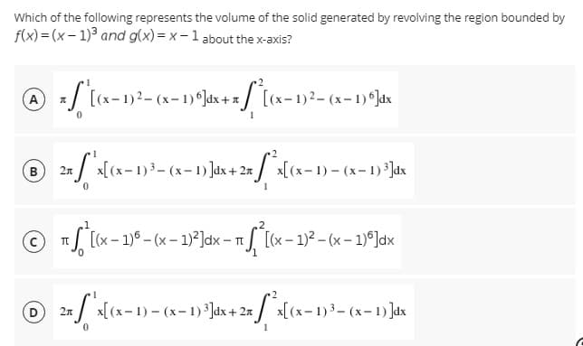 Which of the following represents the volume of the solid generated by revolving the region bounded by
f(x)=(x-1)³ and g(x)=x-1 about the x-axis?
Ⓒ * f
π
[(x−1)²-(x− 1) 6]dx + x[(x−1)² – (x− 1) º]dx
B
2x [*x[(x− 1) ³- (x-1)]dx + 2x^²x[(x-1) - (x-1)³]dx
0
2
ⒸTS[(x-1)-(x - 1)²]dx - π [(x - 1)²-(x - 1)]dx
D
2x / x[(x− 1) - (x-1) ³]dx + 2x [*x[(x-1)³-(x-1)]dx