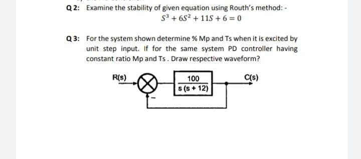 Q 2: Examine the stability of given equation using Routh's method: -
s3 + 6S2 + 11S+ 6 = 0
Q 3: For the system shown determine % Mp and Ts when it is excited by
unit step input. If for the same system PD controller having
constant ratio Mp and Ts. Draw respective waveform?
R(s)
C(s)
100
s (s + 12)
