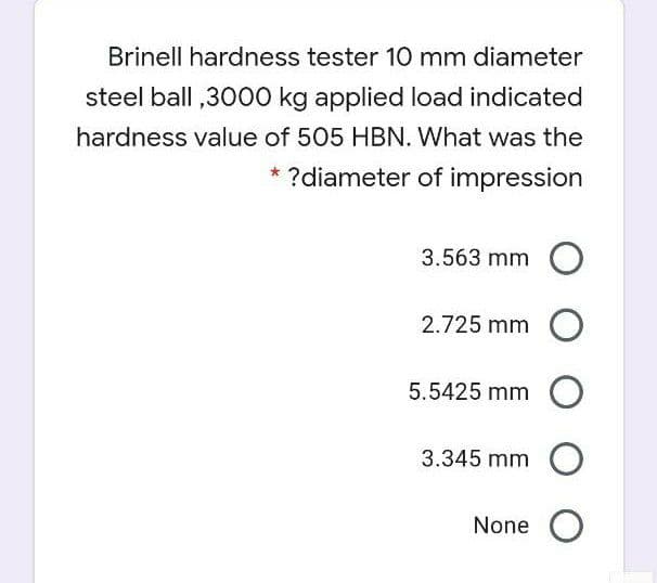 Brinell hardness tester 10 mm diameter
steel ball ,3000 kg applied load indicated
hardness value of 505 HBN. What was the
?diameter of impression
3.563 mm
2.725 mm O
5.5425 mm O
3.345 mm O
None O
