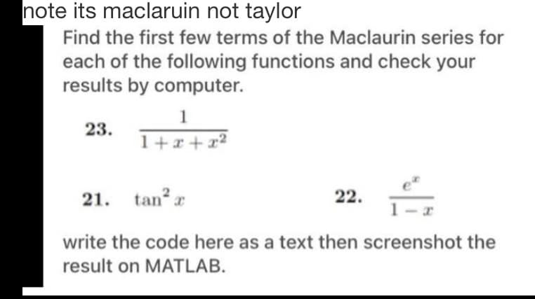note its maclaruin not taylor
Find the first few terms of the Maclaurin series for
each of the following functions and check your
results by computer.
1
23.
1+x+x2
tan r
22.
1
21.
write the code here as a text then screenshot the
result on MATLAB.
