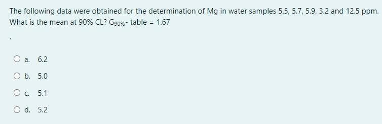 The following data were obtained for the determination of Mg in water samples 5.5, 5.7, 5.9, 3.2 and 12.5 ppm.
What is the mean at 90% CL? G9oss- table = 1.67
O a. 6.2
O b. 5.0
Oc.
5.1
O d. 5.2
