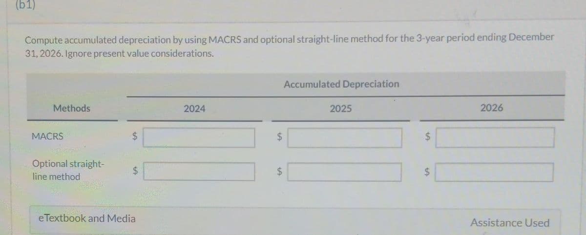 (b1)
Compute accumulated depreciation by using MACRS and optional straight-line method for the 3-year period ending December
31, 2026. Ignore present value considerations.
Methods
MACRS
Optional straight-
line method
$
LA
eTextbook and Media
2024
LA
Accumulated Depreciation
$
$
2025
$
tA
2026
Assistance Used